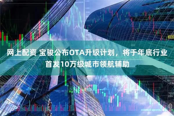 网上配资 宝骏公布OTA升级计划，将于年底行业首发10万级城市领航辅助