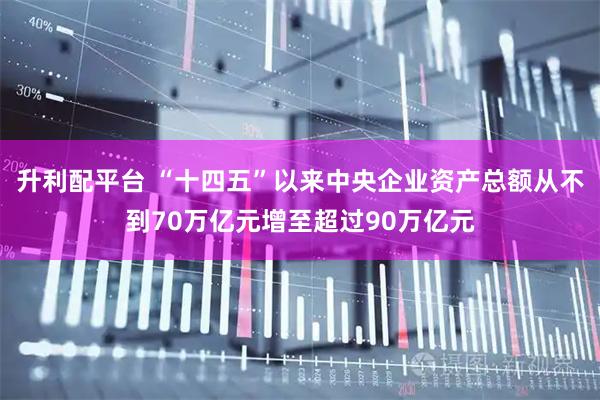 升利配平台 “十四五”以来中央企业资产总额从不到70万亿元增至超过90万亿元
