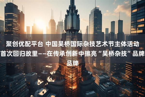 聚创优配平台 中国吴桥国际杂技艺术节主体活动首次回归故里——在传承创新中擦亮“吴桥杂技”品牌