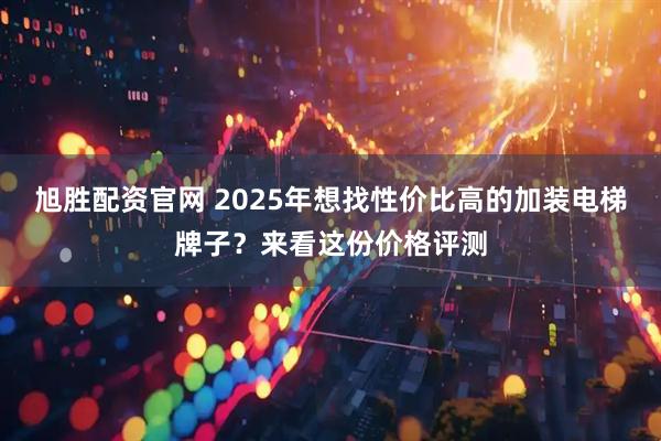 旭胜配资官网 2025年想找性价比高的加装电梯牌子?来看这份价格评测