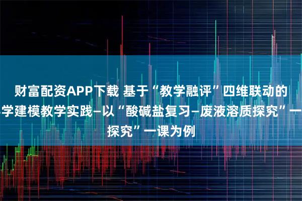 财富配资APP下载 基于“教学融评”四维联动的初中科学建模教学实践—以“酸碱盐复习—废液溶质探究”一课为例