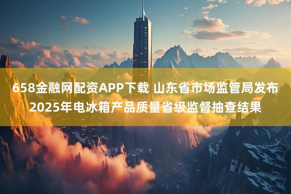 658金融网配资APP下载 山东省市场监管局发布2025年电冰箱产品质量省级监督抽查结果