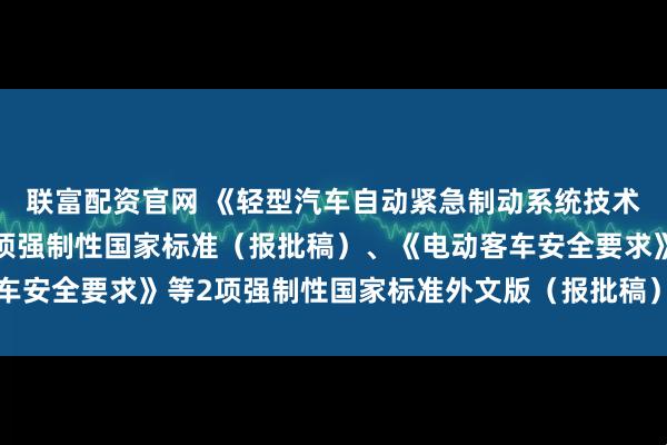 联富配资官网 《轻型汽车自动紧急制动系统技术要求及试验方法》等3项强制性国家标准（报批稿）、《电动客车安全要求》等2项强制性国家标准外文版（报批稿）公开征求意见