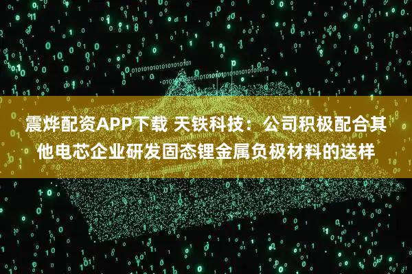 震烨配资APP下载 天铁科技：公司积极配合其他电芯企业研发固态锂金属负极材料的送样