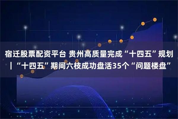宿迁股票配资平台 贵州高质量完成“十四五”规划｜“十四五”期间六枝成功盘活35个“问题楼盘”
