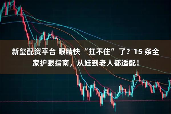 新玺配资平台 眼睛快 “扛不住” 了?15 条全家护眼指南,从娃到老人都适配!