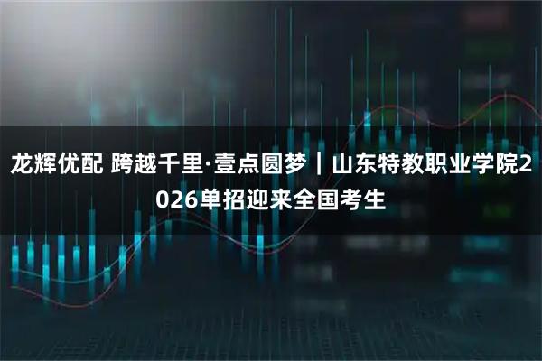 龙辉优配 跨越千里·壹点圆梦｜山东特教职业学院2026单招迎来全国考生