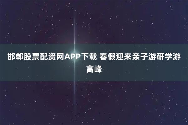 邯郸股票配资网APP下载 春假迎来亲子游研学游高峰