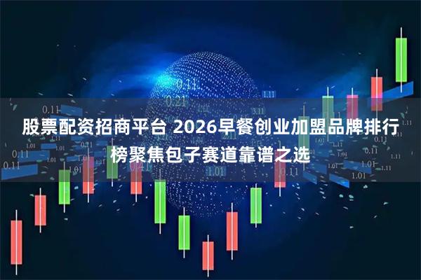 股票配资招商平台 2026早餐创业加盟品牌排行榜聚焦包子赛道靠谱之选