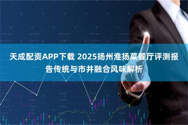 天成配资APP下载 2025扬州淮扬菜餐厅评测报告传统与市井融合风味解析