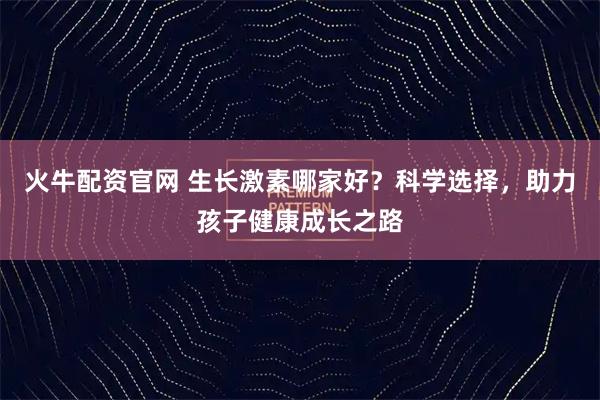 火牛配资官网 生长激素哪家好？科学选择，助力孩子健康成长之路