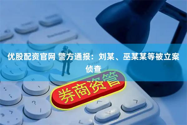 优股配资官网 警方通报：刘某、巫某某等被立案侦查