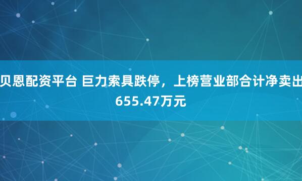 贝恩配资平台 巨力索具跌停，上榜营业部合计净卖出655.47万元