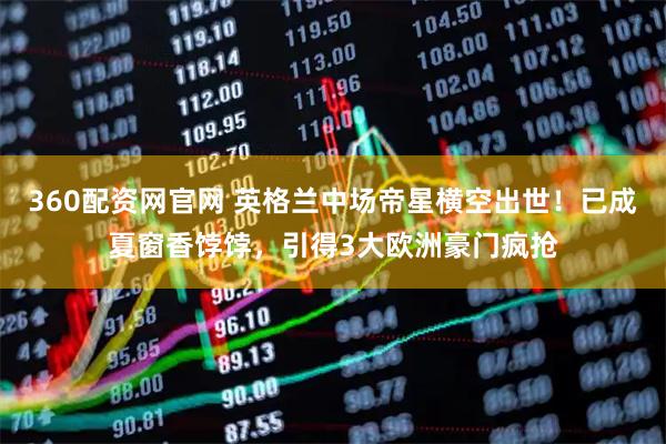 360配资网官网 英格兰中场帝星横空出世！已成夏窗香饽饽，引得3大欧洲豪门疯抢