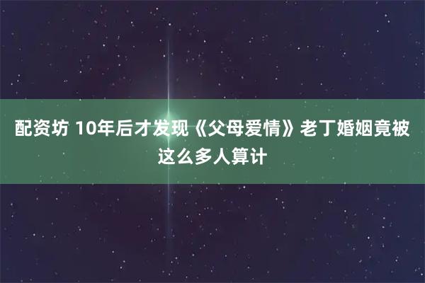 配资坊 10年后才发现《父母爱情》老丁婚姻竟被这么多人算计
