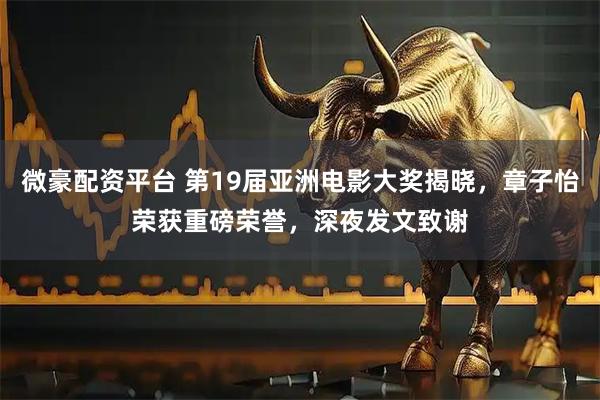微豪配资平台 第19届亚洲电影大奖揭晓,章子怡荣获重磅荣誉,深夜发文致谢