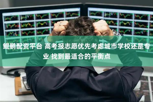 鲲鹏配资平台 高考报志愿优先考虑城市学校还是专业 找到最适合的平衡点