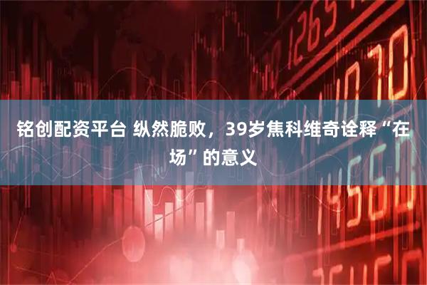 铭创配资平台 纵然脆败，39岁焦科维奇诠释“在场”的意义