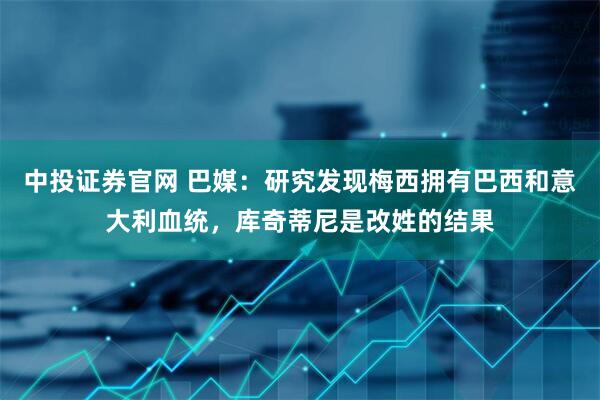 中投证券官网 巴媒：研究发现梅西拥有巴西和意大利血统，库奇蒂尼是改姓的结果