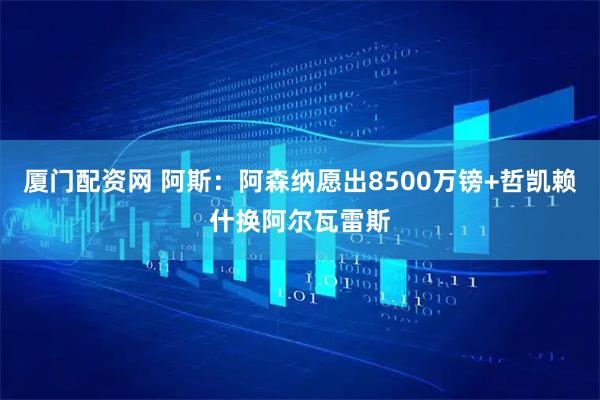 厦门配资网 阿斯：阿森纳愿出8500万镑+哲凯赖什换阿尔瓦雷斯