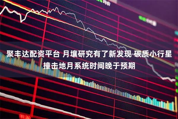 聚丰达配资平台 月壤研究有了新发现 碳质小行星撞击地月系统时间晚于预期