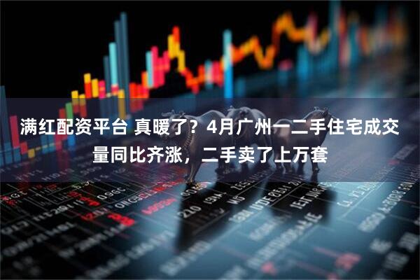 满红配资平台 真暖了？4月广州一二手住宅成交量同比齐涨，二手卖了上万套