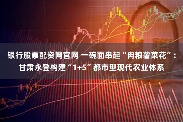 银行股票配资网官网 一碗面串起“肉粮薯菜花”：甘肃永登构建“1+5”都市型现代农业体系