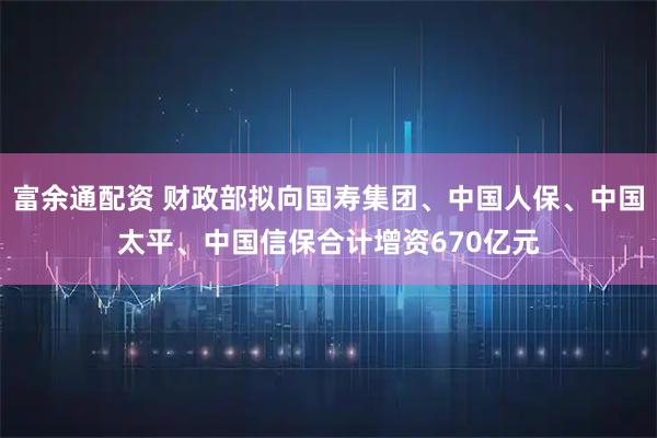 富余通配资 财政部拟向国寿集团、中国人保、中国太平、中国信保合计增资670亿元