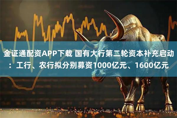 金证通配资APP下载 国有大行第二轮资本补充启动：工行、农行拟分别募资1000亿元、1600亿元