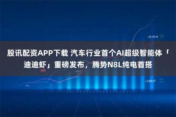 股讯配资APP下载 汽车行业首个AI超级智能体「迪迪虾」重磅发布，腾势N8L纯电首搭