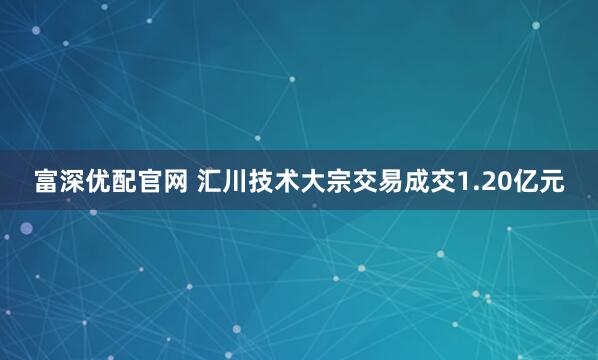 富深优配官网 汇川技术大宗交易成交1.20亿元